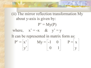 (ii) The mirror reflection transformation My
    about y-axis is given by:
                  P’ = My(P)
 where, x’ = -x & y’ = y
It can be represented in matrix form as:
   P’ = x’       My = -1 0          P= x
        y’               0    1         y
 