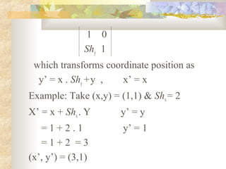 1 0
              Shy 1
 which transforms coordinate position as
  y’ = x . Shy + y ,  x’ = x
Example: Take (x,y) = (1,1) & Shx = 2
X’ = x + Shx . Y      y’ = y
   =1+2.1              y’ = 1
   =1+2 =3
(x’, y’) = (3,1)
 