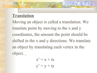 Translation
Moving an object is called a translation. We
translate point by moving to the x and y
coordinates, the amount the point should be
shifted in the x and y directions. We translate
an object by translating each vertex in the
object.
               x’ = x + tx
               y’ = y + ty
 