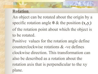 Rotation
An object can be rotated about the origin by a
specific rotation angle θ & the position (xr,yr)
of the rotation point about which the object is
to be rotated.
Positive values for the rotation angle define
counterclockwise rotations & -ve defines
clockwise direction. This transformation can
also be described as a rotation about the
rotation axis that is perpendicular to the xy
plane.
 