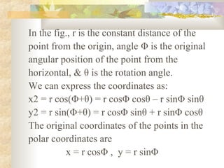 In the fig., r is the constant distance of the
point from the origin, angle Φ is the original
angular position of the point from the
horizontal, & θ is the rotation angle.
We can express the coordinates as:
x2 = r cos(Φ+θ) = r cosΦ cosθ – r sinΦ sinθ
y2 = r sin(Φ+θ) = r cosΦ sinθ + r sinΦ cosθ
The original coordinates of the points in the
polar coordinates are
          x = r cosΦ , y = r sinΦ
 