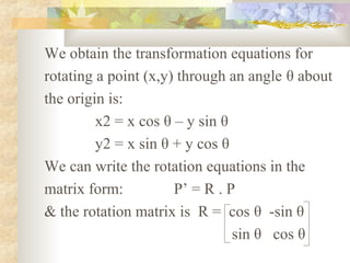 We obtain the transformation equations for
rotating a point (x,y) through an angle θ about
the origin is:
         x2 = x cos θ – y sin θ
         y2 = x sin θ + y cos θ
We can write the rotation equations in the
matrix form:          P’ = R . P
& the rotation matrix is R = cos θ -sin θ
                                sin θ cos θ
 