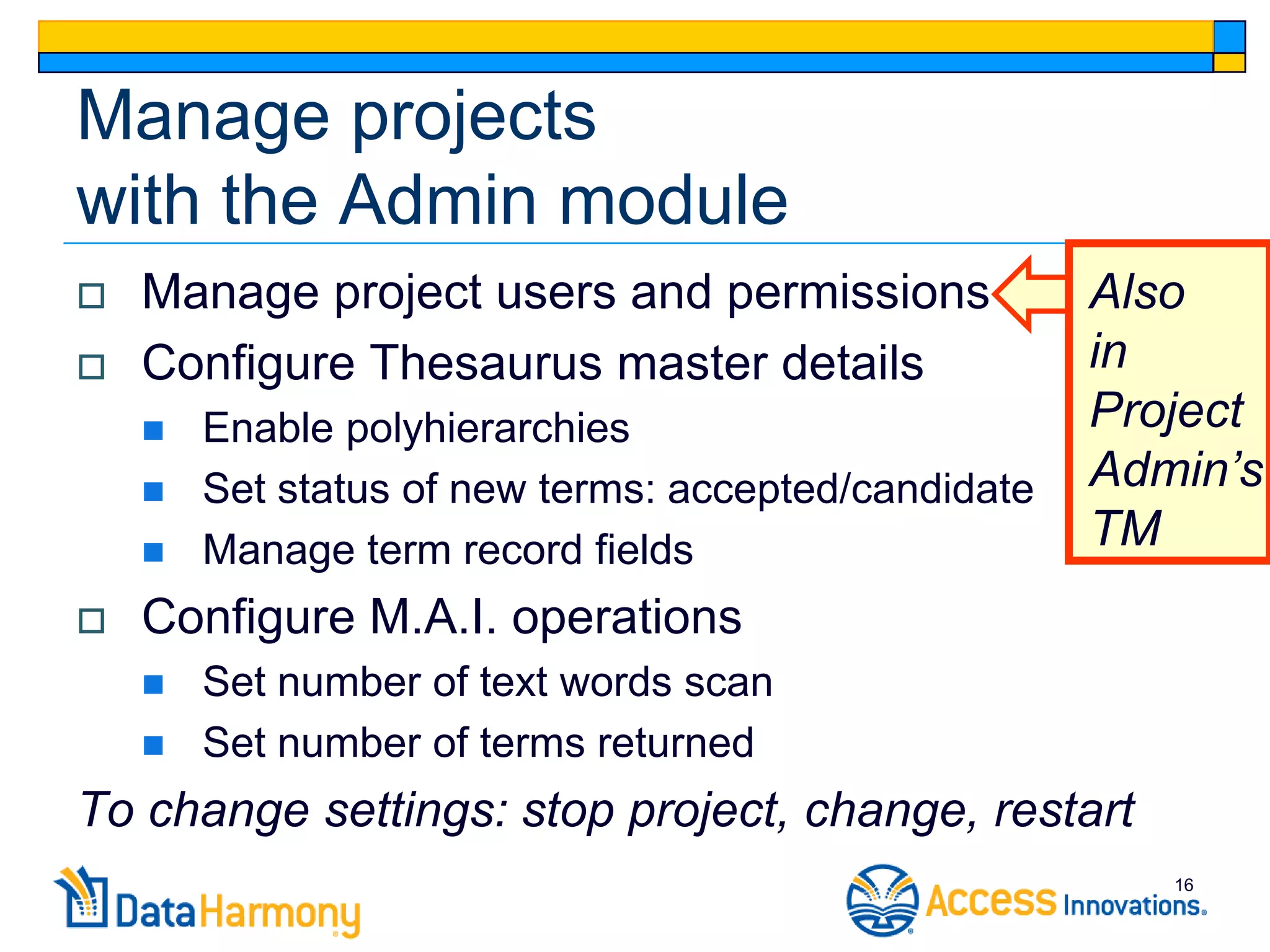 Manage projects
with the Admin module
   Manage project users and permissions              Also
   Configure Thesaurus master details                in
       Enable polyhierarchies                        Project
       Set status of new terms: accepted/candidate   Admin’s
       Manage term record fields                     TM
   Configure M.A.I. operations
       Set number of text words scan
       Set number of terms returned
To change settings: stop project, change, restart
                                                         16
 