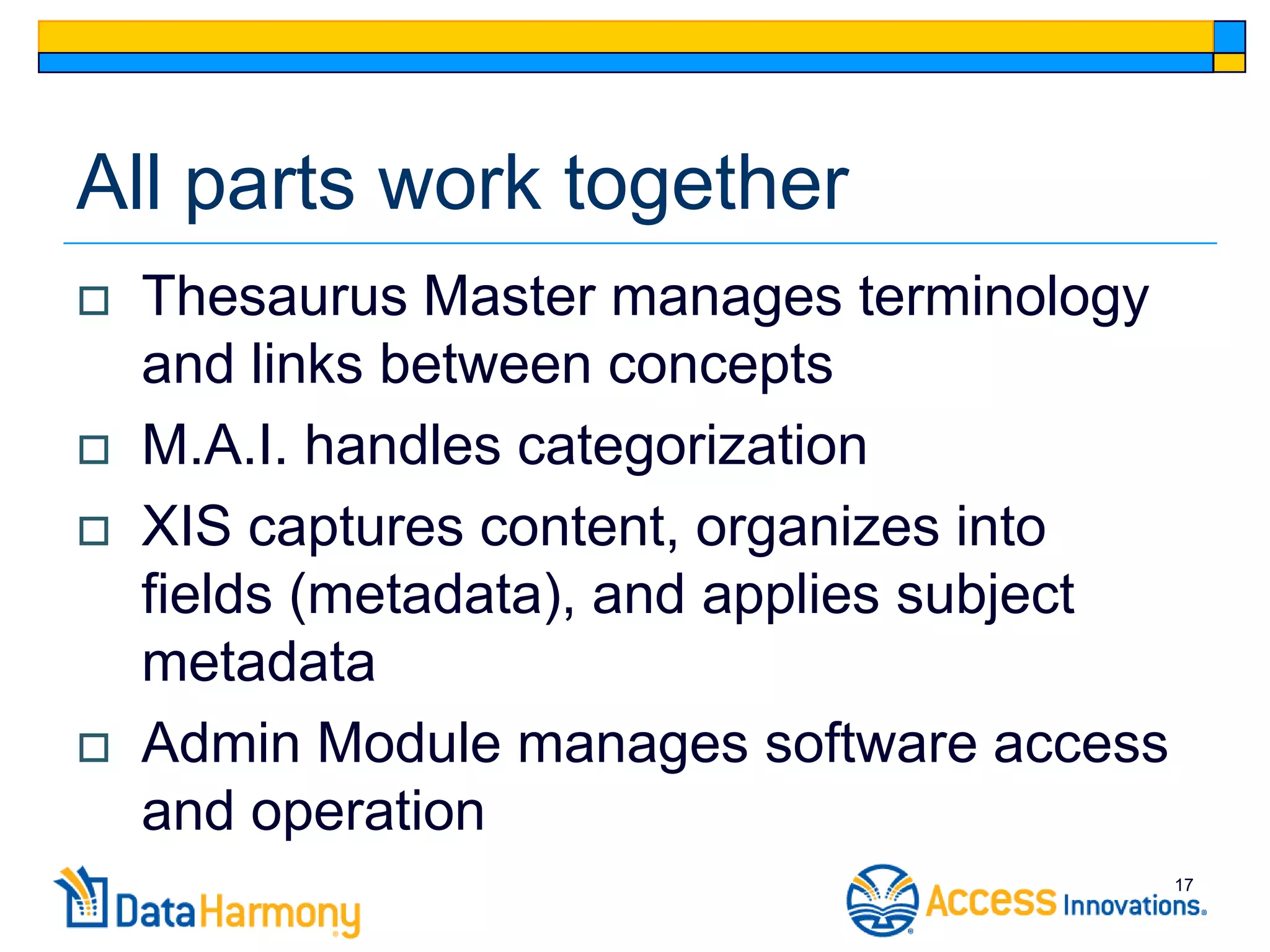 All parts work together
   Thesaurus Master manages terminology
    and links between concepts
   M.A.I. handles categorization
   XIS captures content, organizes into
    fields (metadata), and applies subject
    metadata
   Admin Module manages software access
    and operation
                                             17
 