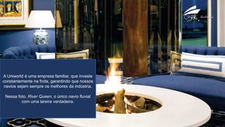 A Uniworld é uma empresa familiar, que investe
constantemente na frota, garantindo que nossos
navios sejam sempre os melhores da indústria.
Nessa foto, River Queen, o único navio fluvial
com uma lareira verdadeira.
 