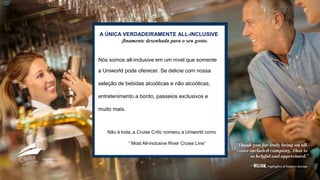 A ÚNICA VERDADEIRAMENTE ALL-INCLUSIVE
finamente desenhada para o seu gosto.
Nós somos all-inclusive em um nível que somente
a Uniworld pode oferecer. Se delicie com nossa
seleção de bebidas alcoólicas e não alcoólicas,
entretenimento a bordo, passeios exclusivos e
muito mais.
Não à toda, a Cruise Critic nomeou a Uniworld como
“ Most All-inclusive River Cruise Line”
 