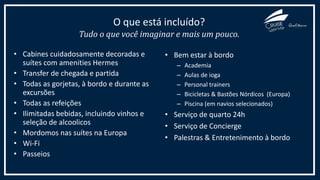 • Cabines cuidadosamente decoradas e
suítes com amenities Hermes
• Transfer de chegada e partida
• Todas as gorjetas, à bordo e durante as
excursões
• Todas as refeições
• Ilimitadas bebidas, incluindo vinhos e
seleção de alcoolicos
• Mordomos nas suítes na Europa
• Wi-Fi
• Passeios
O que está incluído?
Tudo o que você imaginar e mais um pouco.
• Bem estar à bordo
– Academia
– Aulas de ioga
– Personal trainers
– Bicicletas & Bastões Nórdicos (Europa)
– Piscina (em navios selecionados)
• Serviço de quarto 24h
• Serviço de Concierge
• Palestras & Entretenimento à bordo
 
