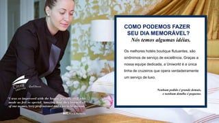 Nam et aut ut acia simpedit, simporum et abo.
Osam quam utemquate sequi ab ipita
sequiaectia quo mo dio consedit
COMO PODEMOS FAZER
SEU DIA MEMORÁVEL?
Nós temos algumas idéias.
Os melhores hotéis boutique flutuantes, são
sinônimos de serviço de excelência. Graças a
nossa equipe dedicada, a Uniworld é a única
linha de cruzeiros que opera verdadeiramente
um serviço de luxo.
Nenhum pedido é grande demais,
e nenhum detalhe é pequeno.
 