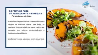 DA FAZENDA PARA
UM RESTAURANTE 5 ESTRELAS
Para todas as refeições.
Nossa filosofia gastronomica é desenvolvida para
oferecer os melhores pratos, para todos os
paladares. Com variedade de pratos tradicionais,
inspirados em sabores contemporâneos e
deliciosamente saúdaveis.
Igredientes frescos, saborosos e com toque local.
 