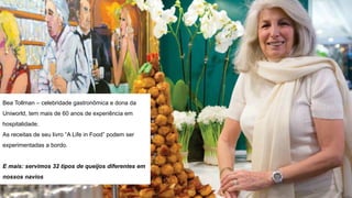 Bea Tollman – celebridade gastronômica e dona da
Uniworld, tem mais de 60 anos de experiência em
hospitalidade.
As receitas de seu livro “A Life in Food” podem ser
experimentadas a bordo.
E mais: servimos 32 tipos de queijos diferentes em
nossos navios
 