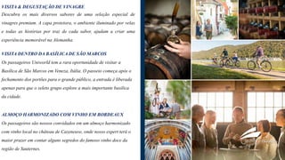 VISITA & DEGUSTAÇÃO DE VINAGRE
Descubra os mais diversos sabores de uma seleção especial de
vinagres premium. A capa protetora, o ambiente iluminado por velas
e todas as histórias por traz de cada sabor, ajudam a criar uma
experiência memorável na Alemanha.
VISITA DENTRO DA BASÍLICA DE SÃO MARCOS
Os passageiros Uniworld tem a rara oportunidade de visitar a
Basílica de São Marcos em Veneza, Itália. O passeio começa após o
fechamento dos portões para o grande público, a entrada é liberada
apenas para que o seleto grupo explore a mais importante basilica
da cidade.
ALMOÇO HARMONIZADO COM VINHO EM BORDEAUX
Os passageiros são nossos convidados em um almoço harmonizado
com vinho local no château de Cazeneuve, onde nosso expert terá o
maior prazer em contar alguns segredos do famoso vinho doce da
região de Sauternes.
 