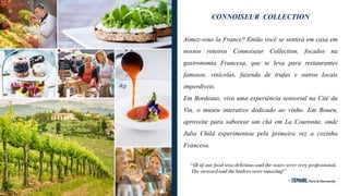 CONNOISEUR COLLECTION
Aimez-vous la France? Então você se sentirá em casa em
nossos roteiros Connoiseur Collection, focados na
gastronomia Francesa, que te leva para restaurantes
famosos, vinícolas, fazenda de trufas e outros locais
imperdíveis.
Em Bordeaux, viva uma experiência sensorial na Cité du
Vin, o museu interativo dedicado ao vinho. Em Rouen,
aproveite para saborear um chá em La Couronne, onde
Julia Child experimentou pela primeira vez a cozinha
Francesa.
 