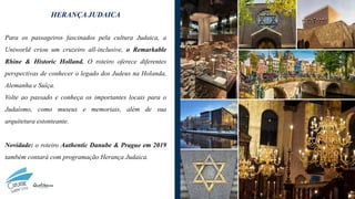 HERANÇA JUDAICA
Para os passageiros fascinados pela cultura Judaica, a
Uniworld criou um cruzeiro all-inclusive, o Remarkable
Rhine & Historic Holland. O roteiro oferece diferentes
perspectivas de conhecer o legado dos Judeus na Holanda,
Alemanha e Suíça.
Volte ao passado e conheça os importantes locais para o
Judaísmo, como museus e memoriais, além de sua
arquitetura estonteante.
Novidade: o roteiro Authentic Danube & Prague em 2019
também contará com programação Herança Judaica.
 