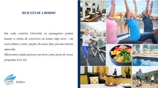 BEM ESTAR A BORDO
Em cada cruzeiro Uniworld, os passageiros podem
manter a rotina de exercícios ou tentar algo novo - em
nosso fitness center, opções do nosso Spa, piscina interna
aquecida.
Oferecemos ainda passeios em terra como parte de nosso
programa Let’s Go.
 