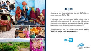 Encante-se com todas as cores e vilarejos da Índia, em
nosso programa ME to WE.
A parceria com esse programa social surgiu com o
intuito de criar uma opção de cruzeiro que ofereça um
contato verdadeiro com a comunidade local e regiões
que muitas vezes são esquecidas pelos viajantes.
Disponível como uma extensão do nosso roteiro India’s
Golden Triangle & the Sacred Ganges.
 