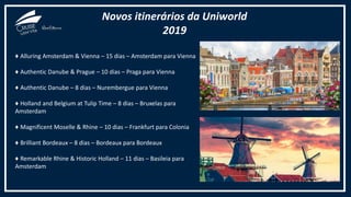 Novos itinerários da Uniworld
2019
♦ Alluring Amsterdam & Vienna – 15 dias – Amsterdam para Vienna
♦ Authentic Danube & Prague – 10 dias – Praga para Vienna
♦ Authentic Danube – 8 dias – Nurembergue para Vienna
♦ Holland and Belgium at Tulip Time – 8 dias – Bruxelas para
Amsterdam
♦ Magnificent Moselle & Rhine – 10 dias – Frankfurt para Colonia
♦ Brilliant Bordeaux – 8 dias – Bordeaux para Bordeaux
♦ Remarkable Rhine & Historic Holland – 11 dias – Basileia para
Amsterdam
 