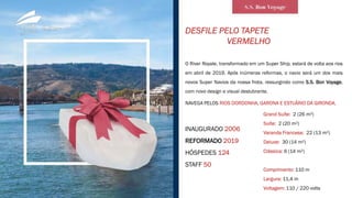DESFILE PELO TAPETE
VERMELHO
O River Royale, transformado em um Super Ship, estará de volta aos rios
em abril de 2019. Após inúmeras reformas, o navio será um dos mais
novos Super Navios da nossa frota, ressurgindo como S.S. Bon Voyage,
com novo design e visual deslubrante.
INAUGURADO 2006
REFORMADO 2019
HÓSPEDES 124
STAFF 50
NAVEGA PELOS RIOS DORDONHA, GARONA E ESTUÁRIO DA GIRONDA.
Grand Suíte: 2 (26 m²)
Suíte: 2 (20 m²)
Varanda Francesa: 22 (13 m²)
Deluxe: 30 (14 m²)
Clássica: 6 (14 m²)
Comprimento: 110 m
Largura: 11,4 m
Voltagem: 110 / 220 volts
 