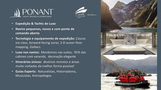 • Expedição & Yachts de Luxo
• Navios pequenos, novos e com ponte de
comando aberta
• Tecnologia e equipamento de expedição: Cascos
Ice-class, forward-facing sonar, 3-D ocean floor
mapping, Zodiacs
• Luxo nos navios: Mordomos nas suítes, 95% das
cabines com varanda, decoração elegante
• Itinerários únicos: destinos remotos e áreas
muito visitadas da melhor forma possível
• Guias Experts: Naturalistas, Historiadores,
Musicistas, Antropólogos
 