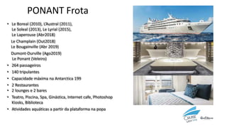 • Le Boreal (2010), L’Austral (2011),
Le Soleal (2013), Le Lyrial (2015),
Le Laperouse (Abr2018)
Le Champlain (Out2018)
Le Bougainville (Abr 2019)
Dumont-Durville (Ago2019)
Le Ponant (Veleiro)
• 264 passageiros
• 140 tripulantes
• Capacidade máxima na Antarctica 199
• 2 Restaurantes
• 2 lounges e 2 bares
• Teatro, Piscina, Spa, Ginástica, Internet cafe, Photoshop
Kiosks, Biblioteca
• Atividades aquáticas a partir da plataforma na popa
PONANT Frota
 