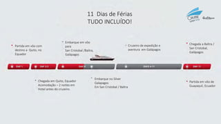 11 Dias de Férias
TUDO INCLUÍDO!
Partida em vôo com
destino a Quito, no
Equador
Embarque em vôo
para
San Cristobal /Baltra,
Galápagos
Cruzeiro de expedição e
aventura em Galápagos
Chegada a Baltra /
San Cristobal,
Galápagos
Chegada em Quito, Equador
Acomodação – 2 noites em
Hotel antes do cruzeiro.
Embarque no Silver
Galapagos
Em San Cristobal / Baltra
Partida em vôo de
Guayaquil, Ecuador
 
