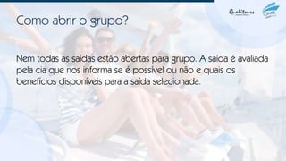 Como abrir o grupo?
Nem todas as saídas estão abertas para grupo. A saída é avaliada
pela cia que nos informa se é possível ou não e quais os
benefícios disponíveis para a saída selecionada.
 