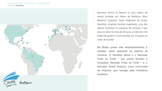 I B E R O S T A R H O T E I S & R E S O R T S
Iberostar Hotels & Resorts é uma cadeia de
hotéis fundada em Palma de Mallorca (Ilhas
Baleares, Espanha). Parte integrante do Grupo
Iberostar, empresa familiar espanhola, uma das
líderes mundiais na indústria de turismo e que
atua no setor há mais de 60 anos, a rede tem 110
hotéis de quatro e cinco estrelas, em 17 países ao
redor do mundo.
No Brasil, possui três empreendimentos 5
estrelas, todos operando no sistema all
inclusive: O Iberostar Bahia e o Iberostar
Praia do Forte - que juntos formam o
Complexo Iberostar Praia do Forte - e o
Iberostar Grand Amazon, único navio-hotel
all inclusive que navega pela Amazônia
brasileira.
 