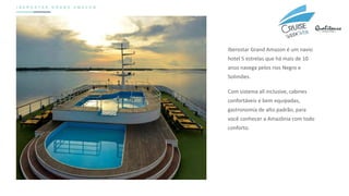 I B E R O S T A R G R A N D A M A Z O N
Iberostar Grand Amazon é um navio
hotel 5 estrelas que há mais de 10
anos navega pelos rios Negro e
Solimões.
Com sistema all inclusive, cabines
confortáveis e bem equipadas,
gastronomia de alto padrão, para
você conhecer a Amazônia com todo
conforto.
 