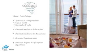 • Luxury Hotel Package
✓ Translado do Hotel para Porto
✓ Café da manhã
✓ Carregador de malas
• Prioridade na Reserva de Excursões
• Prioridade na Reserva dos Restaurantes
• Descontos Especiais a bordo
• Binóculos, máquina de café expresso
& pashminas
 