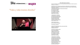 “Todos y todas tenemos derechos”
MIS DERECHOS DE MUJER
Escrito por Auxiliadora Cárdenas y Luis Enrique Mejía Godoy y dedicado a todas las mujeres en
defensa por sus derechos.
QUIERO DECIR LO QUE PIENSO LO QUE SIENTO EN LO PROFUNDO DE MI SER COMO MUJER.
QUIERO DECIR LO QUE MUCHAS DE MIS ABUELAS CALLARON, O LAS QUE FUERON CALLADAS,
POR QUERER LA LIBERTAD.
CUANTOS AÑOS HAN PASADO DE DESIGUALDAD PERVERSA
EN LA CASA EN EL TRABAJO,
EN LA CAMA, SIN PLACER.
DE LA ESCOBA A LA COCINA,
DE LA COCINA A LA PLANCHA.
SIN HORARIO NI SALARIO.
MANCILLADA ES LA MUJER.
LA RESPUESTA ES EL RESPETO,
LA RESPUESTA ES LA IGUALDAD,
QUE RESPETEN NUESTRO CUERPO,
QUE RESPETEN NUESTRA VOZ.
QUE RESPETEN MIS DESEOS,
CUANDO YO DIGO QUE ¡NO!
QUE NO ME LEVANTEN LA MANO
NI ME LEVANTEN LA VOZ
HEMOS TENIDO LOS HIJOS
QUE LOS DEMÁS HAN QUERIDO,
CON TEMOR AL PORVENIR.
HEMOS VISTO PASAR SIGLOS MANCILLADAS DESDE NIÑAS,
ABUSADAS, CALUMNIADAS
SEÑALADAS ANTE DIOS.
QUIEREN QUE SIGAMOS SIEMPRE
EN EL PAPEL DE SUMISAS,
COMO LA MUJER PERFECTA,
SONRIENTE, ESCLAVA Y FELIZ.
DE LA ESCOBA A LA COCINA,
DE LA COCINA A LA PLANCHA,
SIN HORARIO NI SALARIO.
MANCILLADA ES LA MUJER.
LA RESPUESTA ES EL RESPETO,
LA RESPUESTA ES LA IGUALDAD,
QUE RESPETEN NUESTRO CUERPO,
QUE RESPETEN NUESTRA VOZ.
QUE RESPETEN MIS DESEOS,
CUANDO YO DIGO QUE ¡NO!
QUE NO ME LEVANTEN LA MANO
NI ME LEVANTEN LA VOZ
¡EXIJO QUE EL MUNDO CUMPLA
MIS DERECHOS DE MUJER!
 
