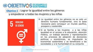  La igualdad entre los géneros no es solo un
derecho humano fundamental, sino la base
necesaria para conseguir un mundo pacífico,
prospero y sostenible
 Si se facilita a las mujeres y a las niñas
igualdad en el acceso a la educación, atención
médica, un trabajo decente y representación
en los procesos de adopción de decisiones
políticas y económicas, se impulsarán la
economías sostenibles y se beneficiará a las
sociedades y a la humanidad en su conjunto
Objetivo 5
 