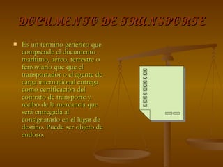 DOCUMENTO DE TRANSPORTE Es un termino genérico que comprende el documento marítimo, aéreo, terrestre o ferroviario que que el transportador o el agente de carga internacional entrega como certificación del contrato de transporte y recibo de la mercancía que será entregada al consignatario en el lugar de destino. Puede ser objeto de endoso.  