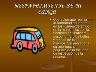 RECONOCIMIENTO DE LA CARGA   Operación que realiza la autoridad aduanera, en los lugares de arribo de la mercancía, con la finalidad de verificar: peso, numero de bultos y estado de los mismos. Sin proceder a su apertura, sin perjuicio de la facultad de inspección de la aduana. 