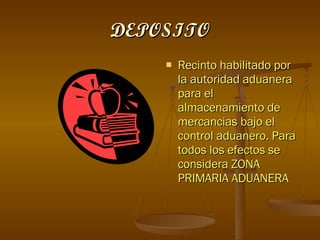DEPOSITO Recinto habilitado por la autoridad aduanera para el almacenamiento de mercancias bajo el control aduanero. Para todos los efectos se considera ZONA PRIMARIA ADUANERA 