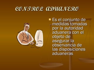 CONTROL  ADUANERO Es el conjunto de medidas tomadas por la autoridad aduanera con el objeto de asegurar la observancia de las disposiciones aduaneras . 