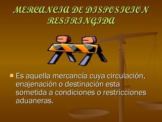 MERCANCIA DE DISPOSICION RESTRINGIDA Es aquella mercancía cuya circulación, enajenación o destinación esta sometida a condiciones o restricciones aduaneras. 