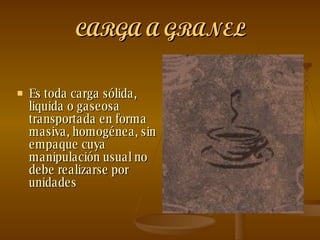 CARGA A GRANEL Es toda carga sólida, liquida o gaseosa transportada en forma masiva, homogénea, sin empaque cuya manipulación usual no debe realizarse por unidades   