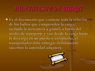 MANIFIESTO DE CARGA Es el documento que contiene toda la relación de los bultos que comprenden la carga, incluida la mercancía a granel, a bordo del medio de transporte y van desde la carga hasta la descarga en un puerto o aeropuerto, el transportador debe entregar debidamente suscritos la autoridad aduanera. 