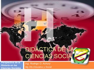 DIDÁCTICA DE LAS CIENCIAS SOCIALES Ing. Rodrigo O. Achury Mg Dllo Educativo y Social Perspectiva de la Historia en las Ciencias Sociales 