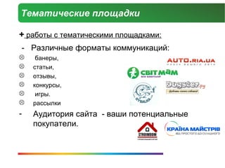 Тематические площадки

+ работы с тематическими площадками:
- Различные форматы коммуникаций:
    банеры,
   статьи,
   отзывы,
   конкурсы,
    игры.
   рассылки
-   Аудитория сайта - ваши потенциальные
    покупатели.
 
