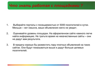 Что знать работая с площадками ?



1.    Выбирайте порталы с посещаемостью от 5000 посетителей в сутки.
      Меньше – нет смысла, ваши объявления никто не увидит.

2.     Оценивайте уровень площадки. На оформленном сайте намного легче
      найти информацию. Не тратьте время на некачественные сайты – они
      не дадут вам результата.

3.     В придачу хорошо бы разместить пару платных объявлений на таких
      сайтах. Они будут показываться выше и дадут больше целевых
      посетителей.
 