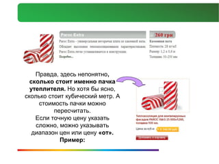 Правда, здесь непонятно,
  сколько стоит именно пачка
  утеплителя. Но хотя бы ясно,
сколько стоит кубический метр. А
     стоимость пачки можно
          пересчитать.
    Если точную цену указать
    сложно, можно указывать
   диапазон цен или цену «от».
            Пример:
 