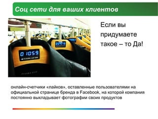 Соц сети для ваших клиентов

                                       Если вы
                                       придумаете
                                       такое – то Да!




онлайн-счетчики «лайков», оставленные пользователями на
официальной странице бренда в Facebook, на которой компания
постоянно выкладывает фотографии своих продуктов
 