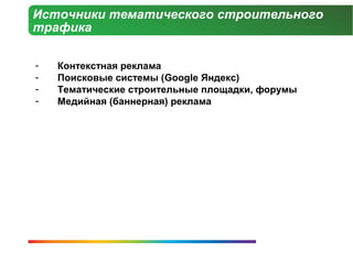 Источники тематического строительного
трафика

-   Контекстная реклама
-   Поисковые системы (Google Яндекс)
-   Тематические строительные площадки, форумы
-   Медийная (баннерная) реклама
 
