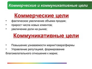 Коммерческие и коммуникативные цели

      Коммерческие цели
•    фактическое увеличение объема продаж;
•    прирост числа новых клиентов;
•    увеличение доли на рынке;

      Коммуникативные цели
•   Повышение узнаваемости марки/товара/фирмы
•   Управление репутацией, формирование
благожелательного отношения к марке;
 