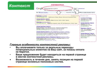 Контекст




Главные особенности контекстной рекламы:
•   Вы оплачиваете только за реальные переходы
    потенциальных клиентов на Ваш сайт, за показы оплата
    не берется.
•   Ваше предложение будет находиться на первой странице
    в местах контекстной рекламы.
•   Возможность в течение дня, занять позиции на первой
    странице основных поисковых систем.
 