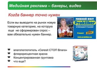 Медийная реклама – банеры, видео

Когда баннер точно нужен
Если вы выводите на рынок новую
товарную категорию, на которую
 еще не сформирован спрос –
вам обязательно нужен баннер.




   влагопоглотитель «Ceresit СТОП Влага»
   флюрорисцентная краска
   Концентрированная грунтовка
   что еще?
 