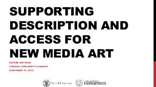 SUPPORTING
DESCRIPTION AND
ACCESS FOR
NEW MEDIA ART
DIANNE DIETRICH
CORNELL UNIVERSITY LIBRARY
DECEMBER 16, 2015
 