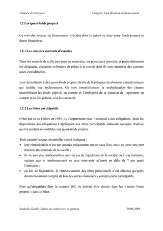 Finance d’entreprise Chapitre 3 La décision de financement
Nathalie Gardès Maître de conférence en gestion 29/06/2006
1.2 Les quasi-fonds propres
Ce sont des sources de financement hybrides dont la nature se situe entre fonds propres et
dettes financières.
1.2.1 Les comptes courants d’associés
Dans les sociétés de taille moyenne ou restreinte, les principaux associés, et particulièrement
les dirigeants, acceptent volontiers de prêter à la société dont ils sont membres des sommes
assez considérables.
Leur assimilation à des quasi-fonds propres résulte de la présence de plusieurs caractéristiques
qui justifie leur reclassement. Ce sont essentiellement la multiplication des clauses
immobilisant les fonds déposés en compte et l’ambiguïté de la situation de l’apporteur en
compte (à la fois prêteur, à la fois associé).
1.2.2 Les titres participatifs
Crées par la loi Delors en 1983, ils s’apparentent pour l’essentiel à des obligations. Mais les
dispositions des obligations s’appliquant aux titres participatifs induisent quelques réserves
qui les rendent assimilables aux quasi-fonds propres.
Trois caractéristiques essentielles sont à souligner :
• leur rémunération n’est pas assurée uniquement par un taux fixe, mais est pour une part
fonction des résultats de la société ;
• ils ne sont pas remboursables sauf en cas de liquidation de la société ou à son initiative,
sachant que le remboursement ne peut intervenir qu’après un délai de 7 ans après
l’émission ;
• en cas de liquidation, le remboursement des titres participatifs n’est effectué qu’après
désintéressement complet de tous les autres créanciers y compris prêts participatifs.
Bien qu’enregistrés dans le compte 167, ils doivent être classés dans les « autres fonds
propres » dans le bilan.
 