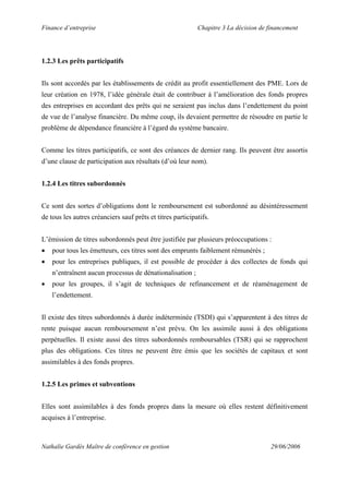 Finance d’entreprise Chapitre 3 La décision de financement
Nathalie Gardès Maître de conférence en gestion 29/06/2006
1.2.3 Les prêts participatifs
Ils sont accordés par les établissements de crédit au profit essentiellement des PME. Lors de
leur création en 1978, l’idée générale était de contribuer à l’amélioration des fonds propres
des entreprises en accordant des prêts qui ne seraient pas inclus dans l’endettement du point
de vue de l’analyse financière. Du même coup, ils devaient permettre de résoudre en partie le
problème de dépendance financière à l’égard du système bancaire.
Comme les titres participatifs, ce sont des créances de dernier rang. Ils peuvent être assortis
d’une clause de participation aux résultats (d’où leur nom).
1.2.4 Les titres subordonnés
Ce sont des sortes d’obligations dont le remboursement est subordonné au désintéressement
de tous les autres créanciers sauf prêts et titres participatifs.
L’émission de titres subordonnés peut être justifiée par plusieurs préoccupations :
• pour tous les émetteurs, ces titres sont des emprunts faiblement rémunérés ;
• pour les entreprises publiques, il est possible de procéder à des collectes de fonds qui
n’entraînent aucun processus de dénationalisation ;
• pour les groupes, il s’agit de techniques de refinancement et de réaménagement de
l’endettement.
Il existe des titres subordonnés à durée indéterminée (TSDI) qui s’apparentent à des titres de
rente puisque aucun remboursement n’est prévu. On les assimile aussi à des obligations
perpétuelles. Il existe aussi des titres subordonnés remboursables (TSR) qui se rapprochent
plus des obligations. Ces titres ne peuvent être émis que les sociétés de capitaux et sont
assimilables à des fonds propres.
1.2.5 Les primes et subventions
Elles sont assimilables à des fonds propres dans la mesure où elles restent définitivement
acquises à l’entreprise.
 