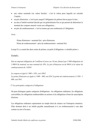 Finance d’entreprise Chapitre 3 La décision de financement
Nathalie Gardès Maître de conférence en gestion 29/06/2006
• une valeur nominale (ou valeur faciale) : c’est la valeur pour laquelle est calculée
l’intérêt ;
• un prix d'émission : c’est le prix auquel l’obligataire (le prêteur) devra payer le titre ;
• un taux d’intérêt nominal (facial) qui est généralement fixe et qui permet de déterminer le
montant des coupons annuels versés aux obligataires ;
• un prix de remboursement : c’est la somme qui sera remboursée à l’obligataire.
Avec :
Prime d'émission = nominal fixé - prix d'émission
Prime de remboursement = prix de remboursement - nominal fixé
Lorsqu’il y a cumul des deux sortes de primes, on parle d’obligations « à double prime ».
Exemple :
Soit un emprunt obligataire de 5 millions d’euros sur 10 ans, financé par 5 000 obligations de
1 000 € de nominal, au taux nominal de 10%. Le prix d'émission est de 980 € et la valeur de
remboursement de 1 050 €.
Le coupon est égal à 1 000 × 10%, soit 100 €.
La prime d'émission est égale à 1 000 – 980, soit 20 €, la prime de remboursement à 1 050 - 1
000, soit 50 €.
2° Les principales catégories d’obligations
On peut distinguer quatre catégories d'obligations : les obligations ordinaires, les obligations
convertibles, les obligations remboursables en actions et les obligations à bons de souscription
d'actions.
Les obligations ordinaires représentent un simple droit de créance sur l'entreprise émettrice.
Elles donnent droit à un intérêt payable annuellement et à un remboursement à une date
connue ou non à l'avance.
 